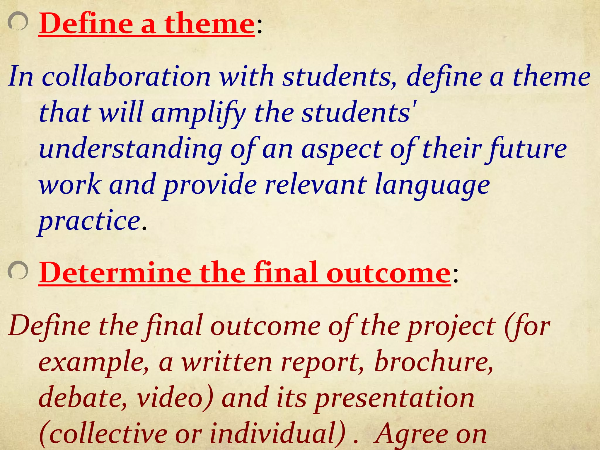 Define a theme:
In collaboration with students, define a theme
that will amplify the students'
understanding of an aspect of their future
work and provide relevant language
practice.
Determine the final outcome:
Define the final outcome of the project (for
example, a written report, brochure,
debate, video) and its presentation
(collective or individual) . Agree on
 
