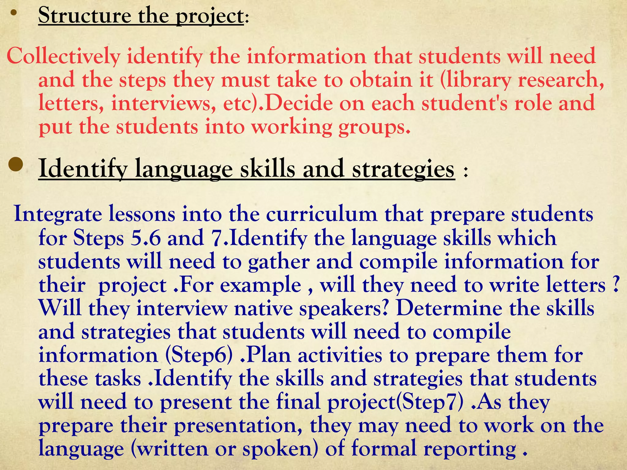 • Structure the project:
Collectively identify the information that students will need
and the steps they must take to obtain it (library research,
letters, interviews, etc).Decide on each student's role and
put the students into working groups.
 Identify language skills and strategies :
Integrate lessons into the curriculum that prepare students
for Steps 5.6 and 7.Identify the language skills which
students will need to gather and compile information for
their project .For example , will they need to write letters ?
Will they interview native speakers? Determine the skills
and strategies that students will need to compile
information (Step6) .Plan activities to prepare them for
these tasks .Identify the skills and strategies that students
will need to present the final project(Step7) .As they
prepare their presentation, they may need to work on the
language (written or spoken) of formal reporting .
 