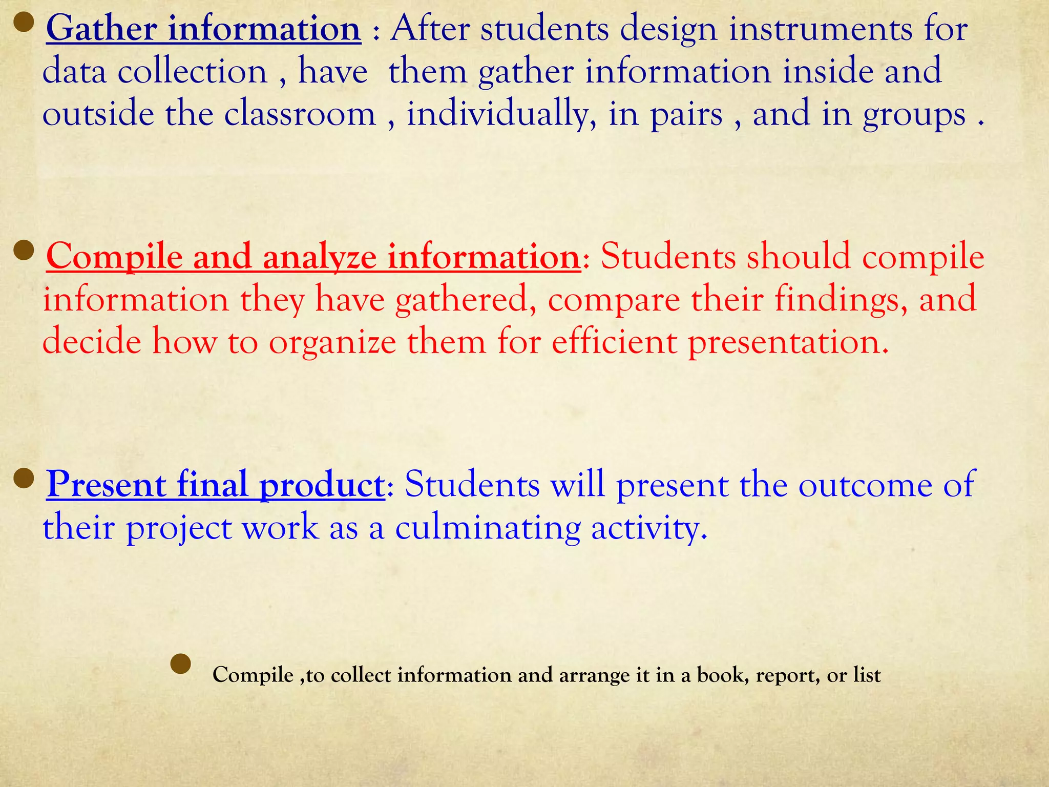 Gather information : After students design instruments for
data collection , have them gather information inside and
outside the classroom , individually, in pairs , and in groups .
Compile and analyze information: Students should compile
information they have gathered, compare their findings, and
decide how to organize them for efficient presentation.
Present final product: Students will present the outcome of
their project work as a culminating activity.
 Compile ,to collect information and arrange it in a book, report, or list
 