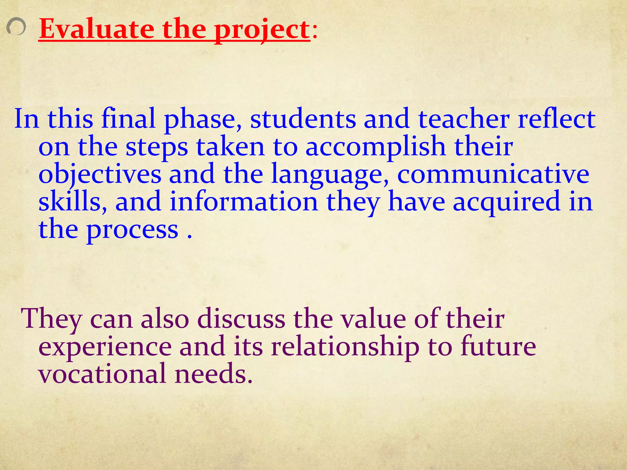 Evaluate the project:
In this final phase, students and teacher reflect
on the steps taken to accomplish their
objectives and the language, communicative
skills, and information they have acquired in
the process .
They can also discuss the value of their
experience and its relationship to future
vocational needs.
 