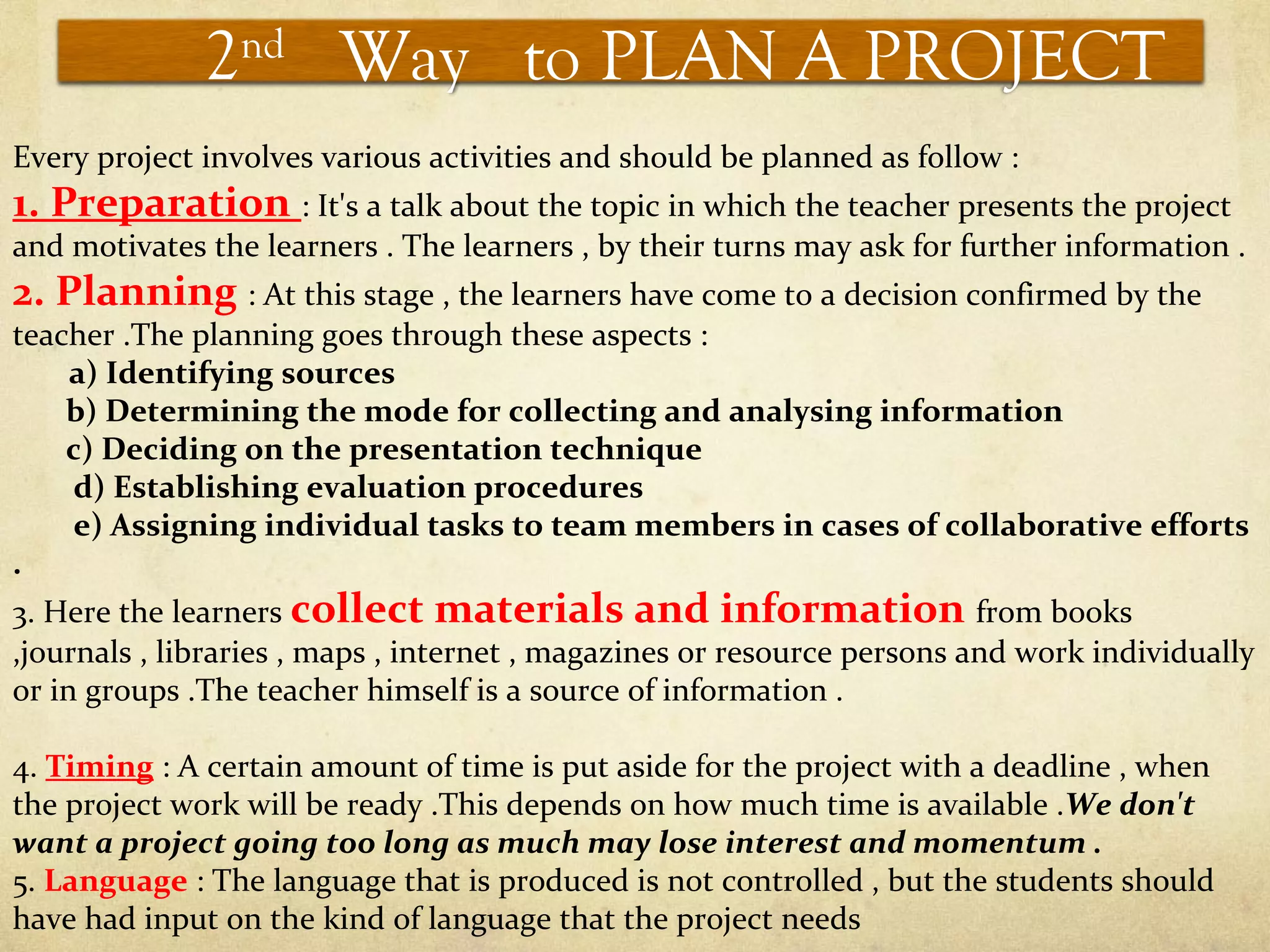 2nd
Way to PLAN A PROJECT
Every project involves various activities and should be planned as follow :
1. Preparation : It's a talk about the topic in which the teacher presents the project
and motivates the learners . The learners , by their turns may ask for further information .
2. Planning : At this stage , the learners have come to a decision confirmed by the
teacher .The planning goes through these aspects :
a) Identifying sources
b) Determining the mode for collecting and analysing information
c) Deciding on the presentation technique
d) Establishing evaluation procedures
e) Assigning individual tasks to team members in cases of collaborative efforts
.
3. Here the learners collect materials and information from books
,journals , libraries , maps , internet , magazines or resource persons and work individually
or in groups .The teacher himself is a source of information .
4. Timing : A certain amount of time is put aside for the project with a deadline , when
the project work will be ready .This depends on how much time is available .We don't
want a project going too long as much may lose interest and momentum .
5. Language : The language that is produced is not controlled , but the students should
have had input on the kind of language that the project needs
 