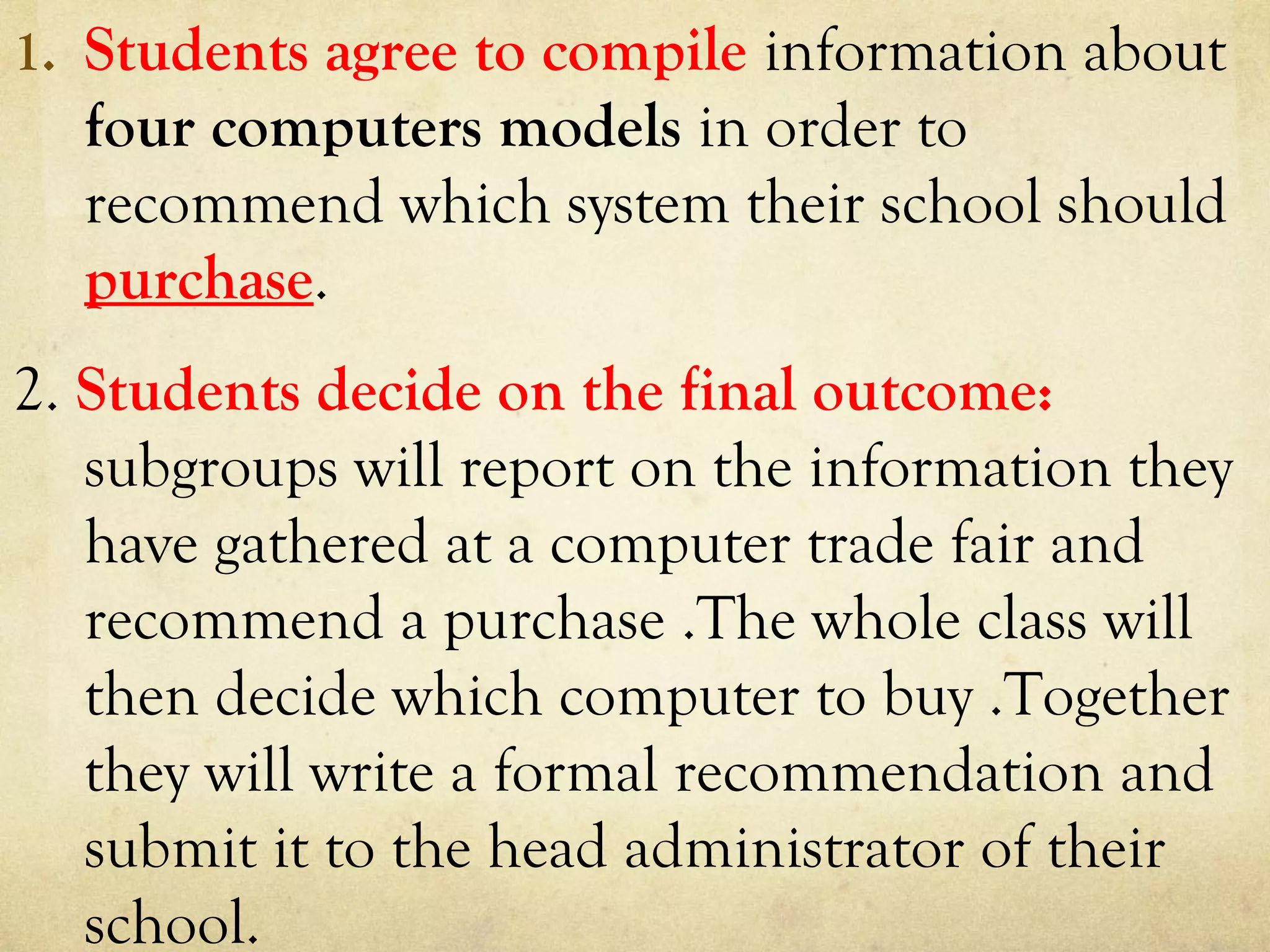 1. Students agree to compile information about
four computers models in order to
recommend which system their school should
purchase.
2. Students decide on the final outcome:
subgroups will report on the information they
have gathered at a computer trade fair and
recommend a purchase .The whole class will
then decide which computer to buy .Together
they will write a formal recommendation and
submit it to the head administrator of their
school.
 
