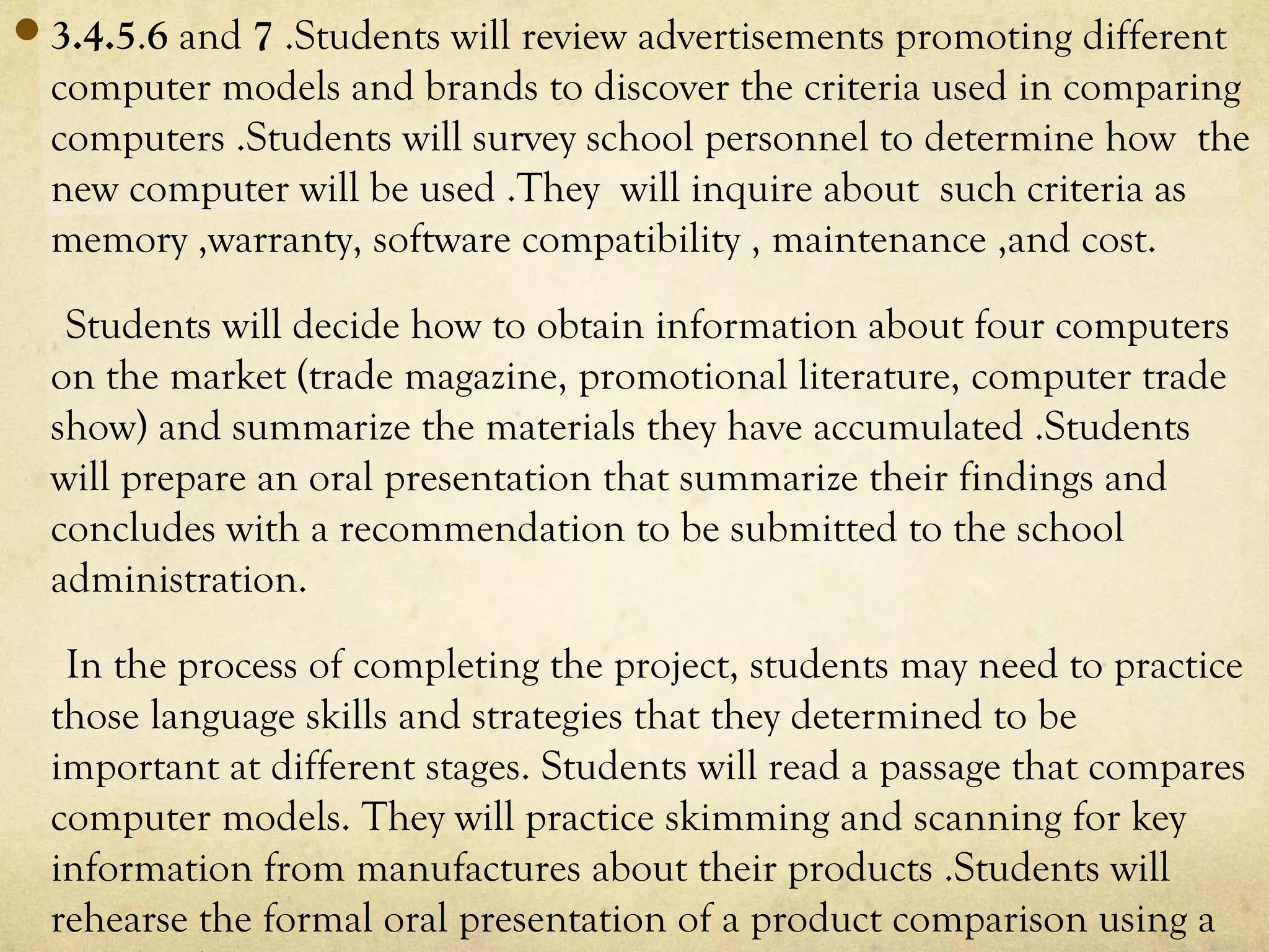 3.4.5.6 and 7 .Students will review advertisements promoting different
computer models and brands to discover the criteria used in comparing
computers .Students will survey school personnel to determine how the
new computer will be used .They will inquire about such criteria as
memory ,warranty, software compatibility , maintenance ,and cost.
Students will decide how to obtain information about four computers
on the market (trade magazine, promotional literature, computer trade
show) and summarize the materials they have accumulated .Students
will prepare an oral presentation that summarize their findings and
concludes with a recommendation to be submitted to the school
administration.
In the process of completing the project, students may need to practice
those language skills and strategies that they determined to be
important at different stages. Students will read a passage that compares
computer models. They will practice skimming and scanning for key
information from manufactures about their products .Students will
rehearse the formal oral presentation of a product comparison using a
 
