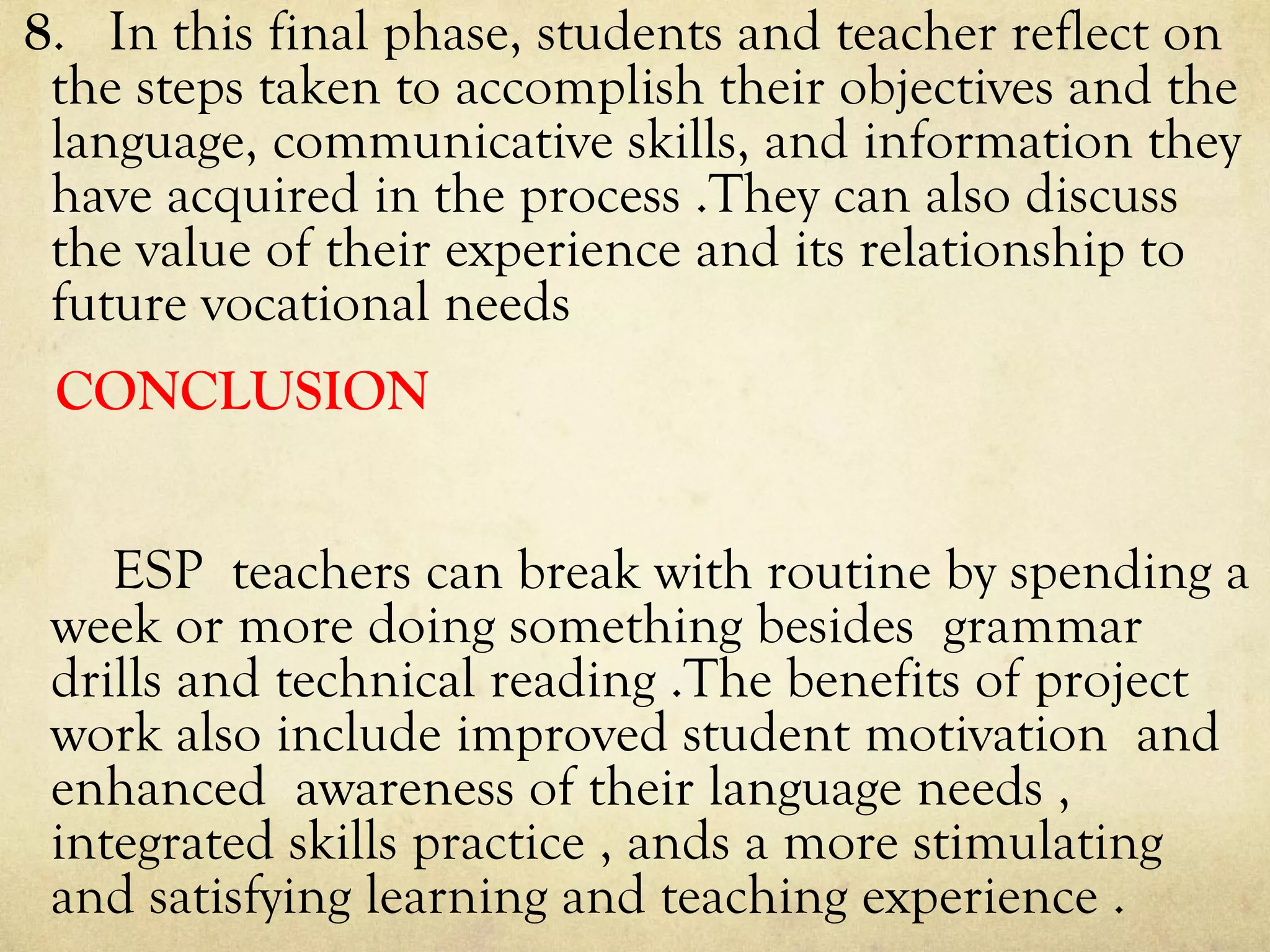 8. In this final phase, students and teacher reflect on
the steps taken to accomplish their objectives and the
language, communicative skills, and information they
have acquired in the process .They can also discuss
the value of their experience and its relationship to
future vocational needs
CONCLUSION
ESP teachers can break with routine by spending a
week or more doing something besides grammar
drills and technical reading .The benefits of project
work also include improved student motivation and
enhanced awareness of their language needs ,
integrated skills practice , ands a more stimulating
and satisfying learning and teaching experience .
 