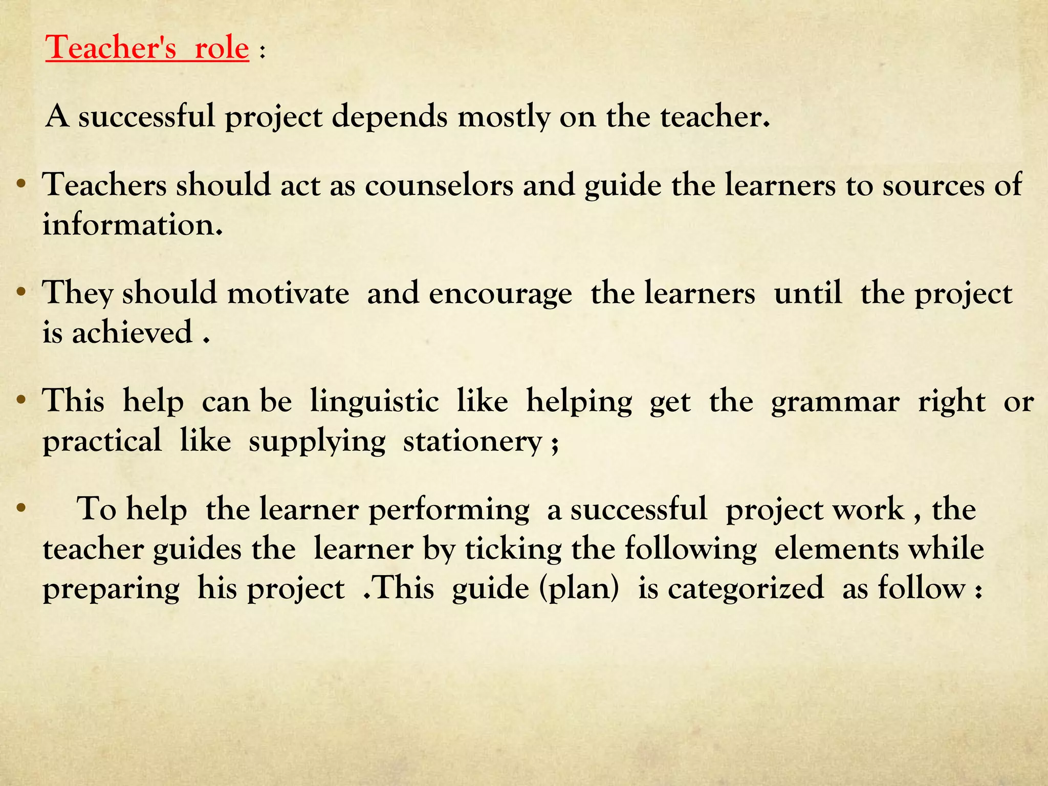 Teacher's role :
A successful project depends mostly on the teacher.
• Teachers should act as counselors and guide the learners to sources of
information.
• They should motivate and encourage the learners until the project
is achieved .
• This help can be linguistic like helping get the grammar right or
practical like supplying stationery ;
• To help the learner performing a successful project work , the
teacher guides the learner by ticking the following elements while
preparing his project .This guide (plan) is categorized as follow :
 