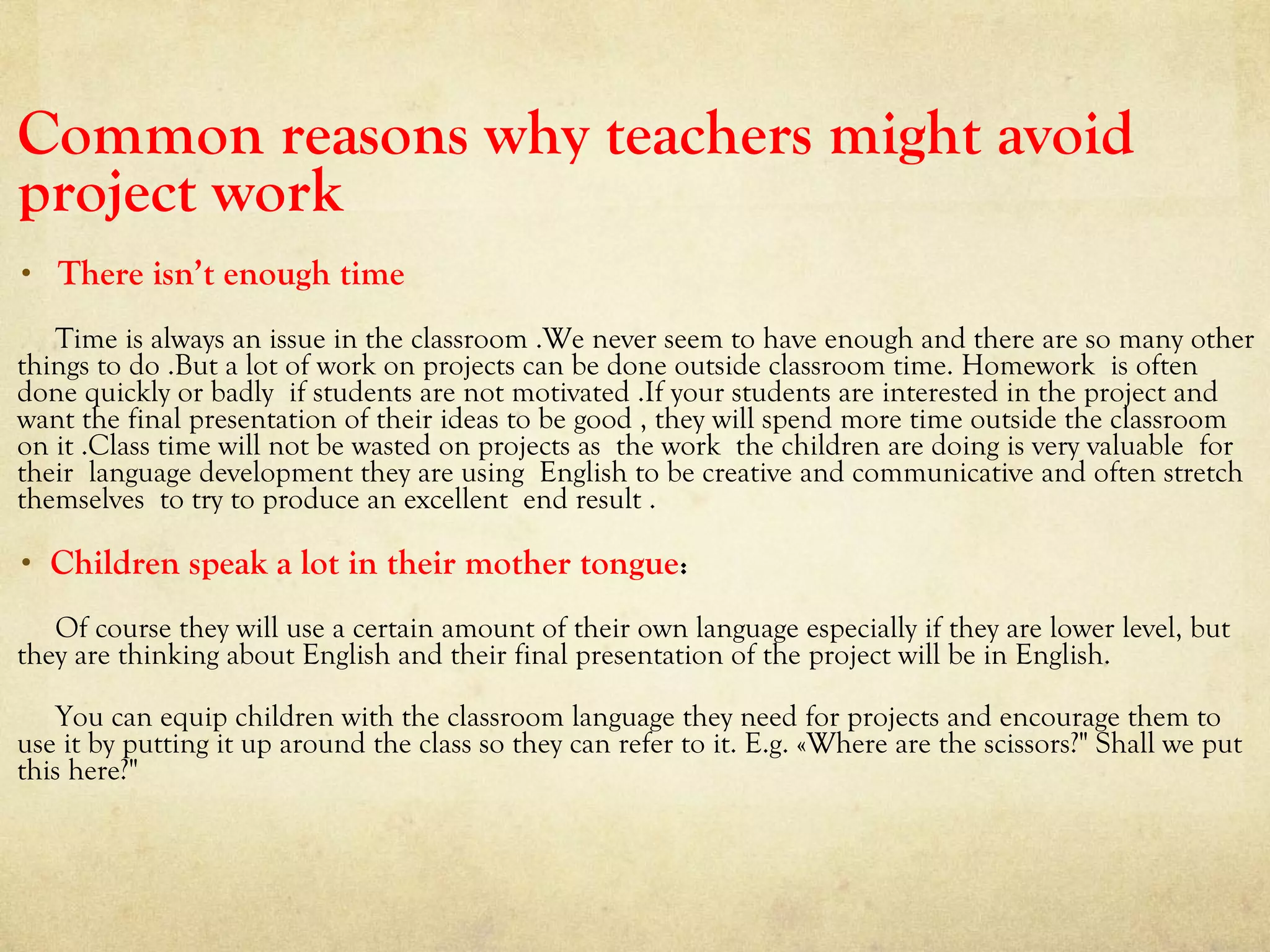 Common reasons why teachers might avoid
project work
• There isn’t enough time
Time is always an issue in the classroom .We never seem to have enough and there are so many other
things to do .But a lot of work on projects can be done outside classroom time. Homework is often
done quickly or badly if students are not motivated .If your students are interested in the project and
want the final presentation of their ideas to be good , they will spend more time outside the classroom
on it .Class time will not be wasted on projects as the work the children are doing is very valuable for
their language development they are using English to be creative and communicative and often stretch
themselves to try to produce an excellent end result .
• Children speak a lot in their mother tongue:
Of course they will use a certain amount of their own language especially if they are lower level, but
they are thinking about English and their final presentation of the project will be in English.
You can equip children with the classroom language they need for projects and encourage them to
use it by putting it up around the class so they can refer to it. E.g. «Where are the scissors?" Shall we put
this here?"
 