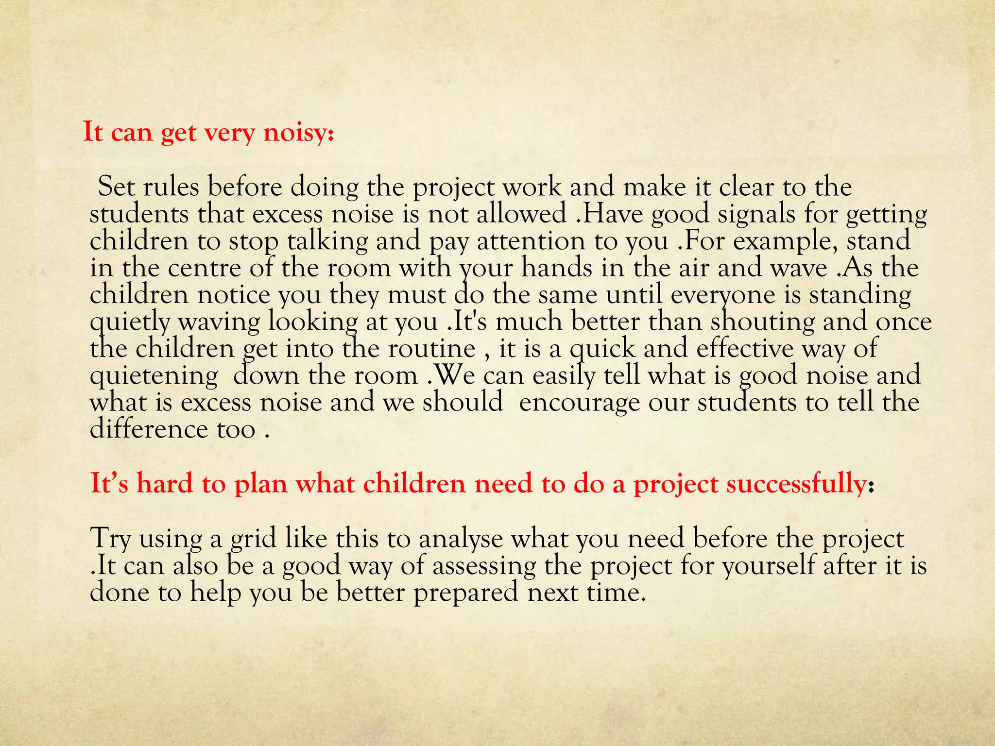 It can get very noisy:
Set rules before doing the project work and make it clear to the
students that excess noise is not allowed .Have good signals for getting
children to stop talking and pay attention to you .For example, stand
in the centre of the room with your hands in the air and wave .As the
children notice you they must do the same until everyone is standing
quietly waving looking at you .It's much better than shouting and once
the children get into the routine , it is a quick and effective way of
quietening down the room .We can easily tell what is good noise and
what is excess noise and we should encourage our students to tell the
difference too .
It’s hard to plan what children need to do a project successfully:
Try using a grid like this to analyse what you need before the project
.It can also be a good way of assessing the project for yourself after it is
done to help you be better prepared next time.
 