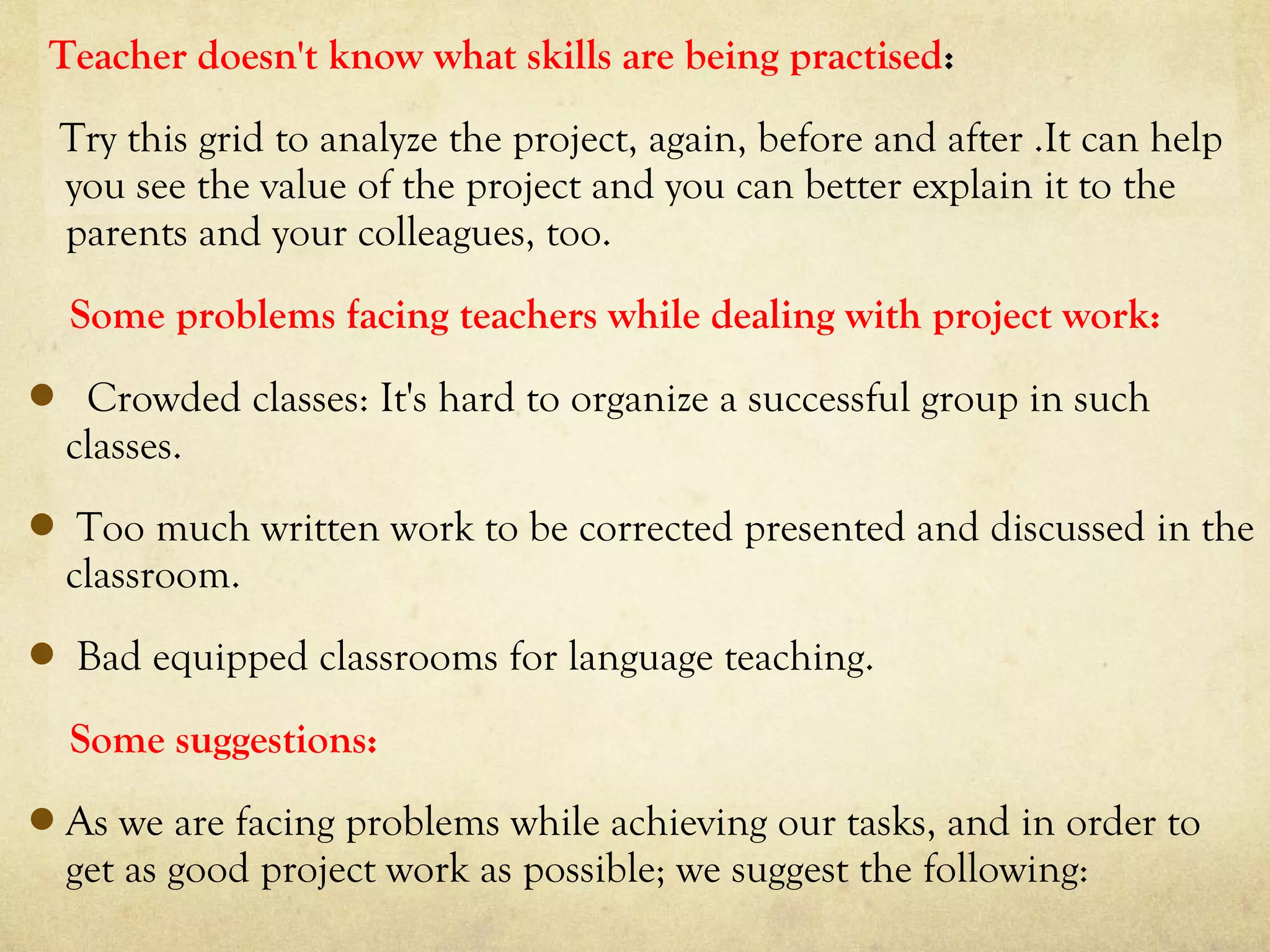 Teacher doesn't know what skills are being practised:
Try this grid to analyze the project, again, before and after .It can help
you see the value of the project and you can better explain it to the
parents and your colleagues, too.
Some problems facing teachers while dealing with project work:
 Crowded classes: It's hard to organize a successful group in such
classes.
 Too much written work to be corrected presented and discussed in the
classroom.
 Bad equipped classrooms for language teaching.
Some suggestions:
As we are facing problems while achieving our tasks, and in order to
get as good project work as possible; we suggest the following:
 