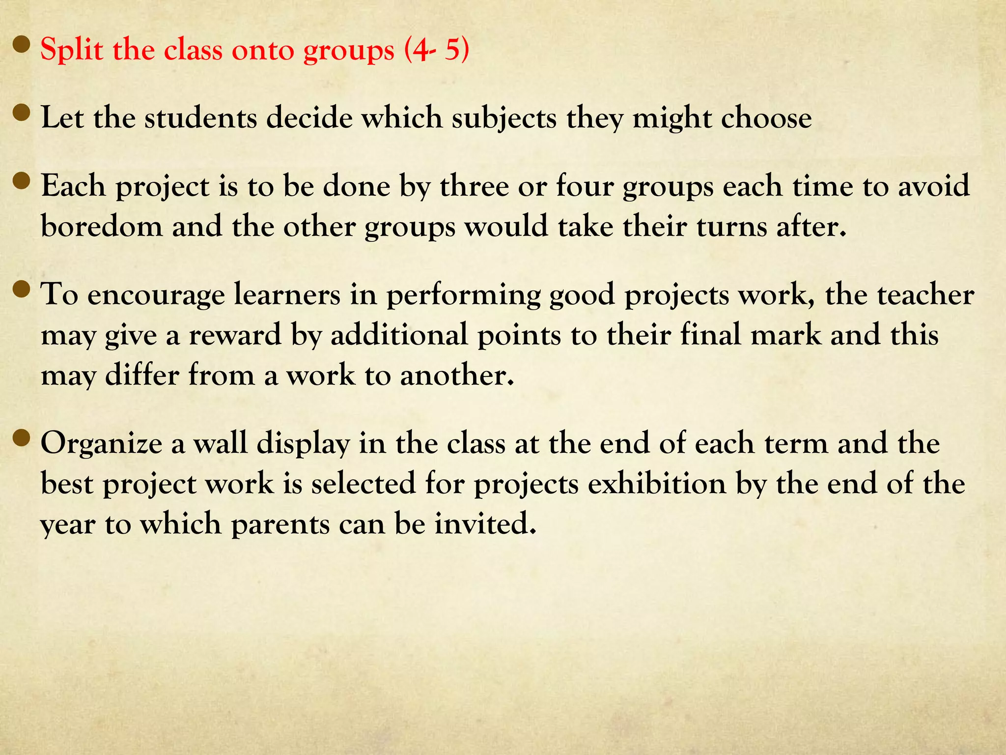 Split the class onto groups (4- 5)
Let the students decide which subjects they might choose
Each project is to be done by three or four groups each time to avoid
boredom and the other groups would take their turns after.
To encourage learners in performing good projects work, the teacher
may give a reward by additional points to their final mark and this
may differ from a work to another.
Organize a wall display in the class at the end of each term and the
best project work is selected for projects exhibition by the end of the
year to which parents can be invited.
 