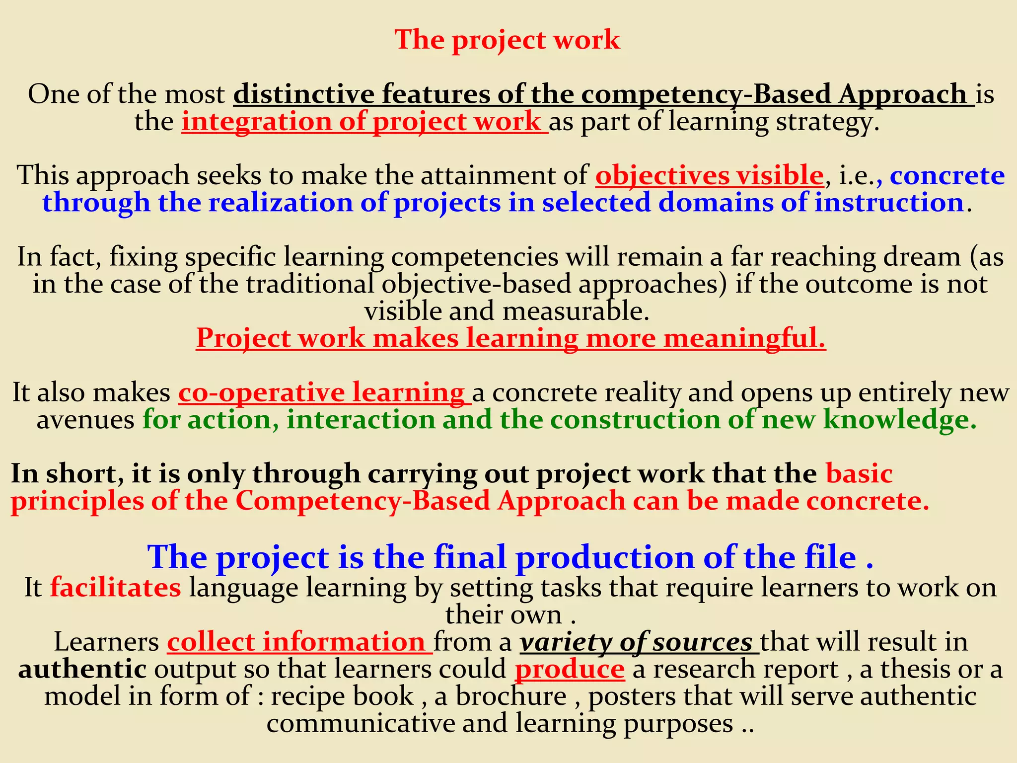 The project work
One of the most distinctive features of the competency-Based Approach is
the integration of project work as part of learning strategy.
This approach seeks to make the attainment of objectives visible, i.e., concrete
through the realization of projects in selected domains of instruction.
In fact, fixing specific learning competencies will remain a far reaching dream (as
in the case of the traditional objective-based approaches) if the outcome is not
visible and measurable.
Project work makes learning more meaningful.
It also makes co-operative learning a concrete reality and opens up entirely new
avenues for action, interaction and the construction of new knowledge.
In short, it is only through carrying out project work that the basic
principles of the Competency-Based Approach can be made concrete.
The project is the final production of the file .
It facilitates language learning by setting tasks that require learners to work on
their own .
Learners collect information from a variety of sources that will result in
authentic output so that learners could produce a research report , a thesis or a
model in form of : recipe book , a brochure , posters that will serve authentic
communicative and learning purposes ..
 