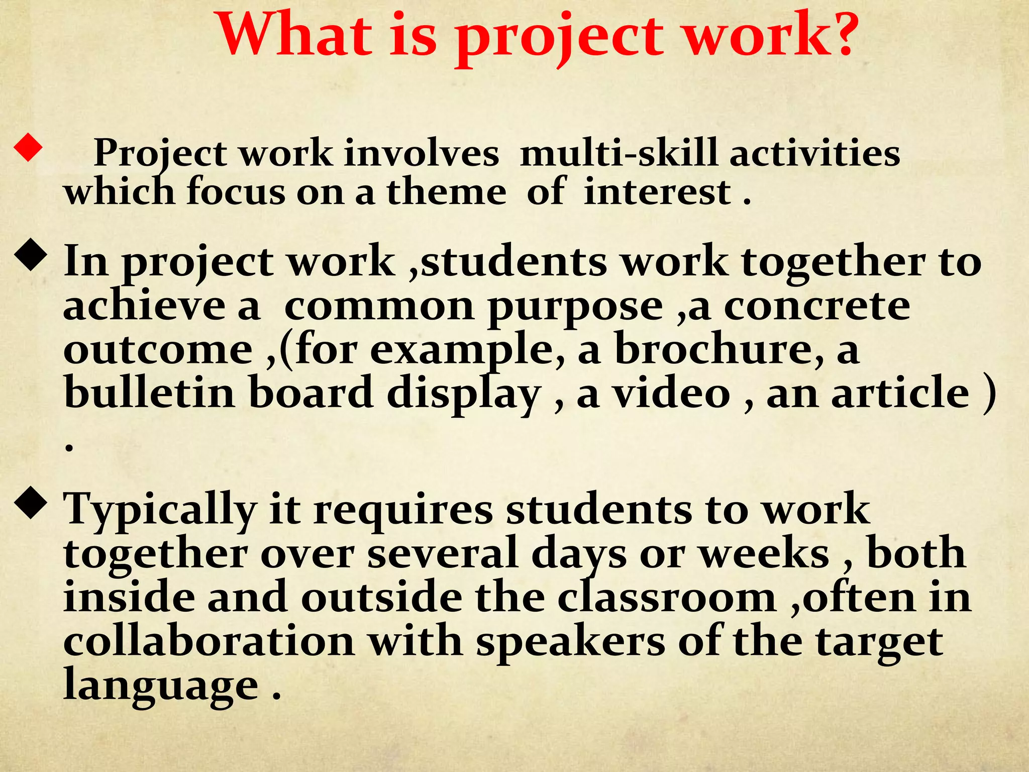 What is project work?
 Project work involves multi-skill activities
which focus on a theme of interest .
 In project work ,students work together to
achieve a common purpose ,a concrete
outcome ,(for example, a brochure, a
bulletin board display , a video , an article )
.
 Typically it requires students to work
together over several days or weeks , both
inside and outside the classroom ,often in
collaboration with speakers of the target
language .
 