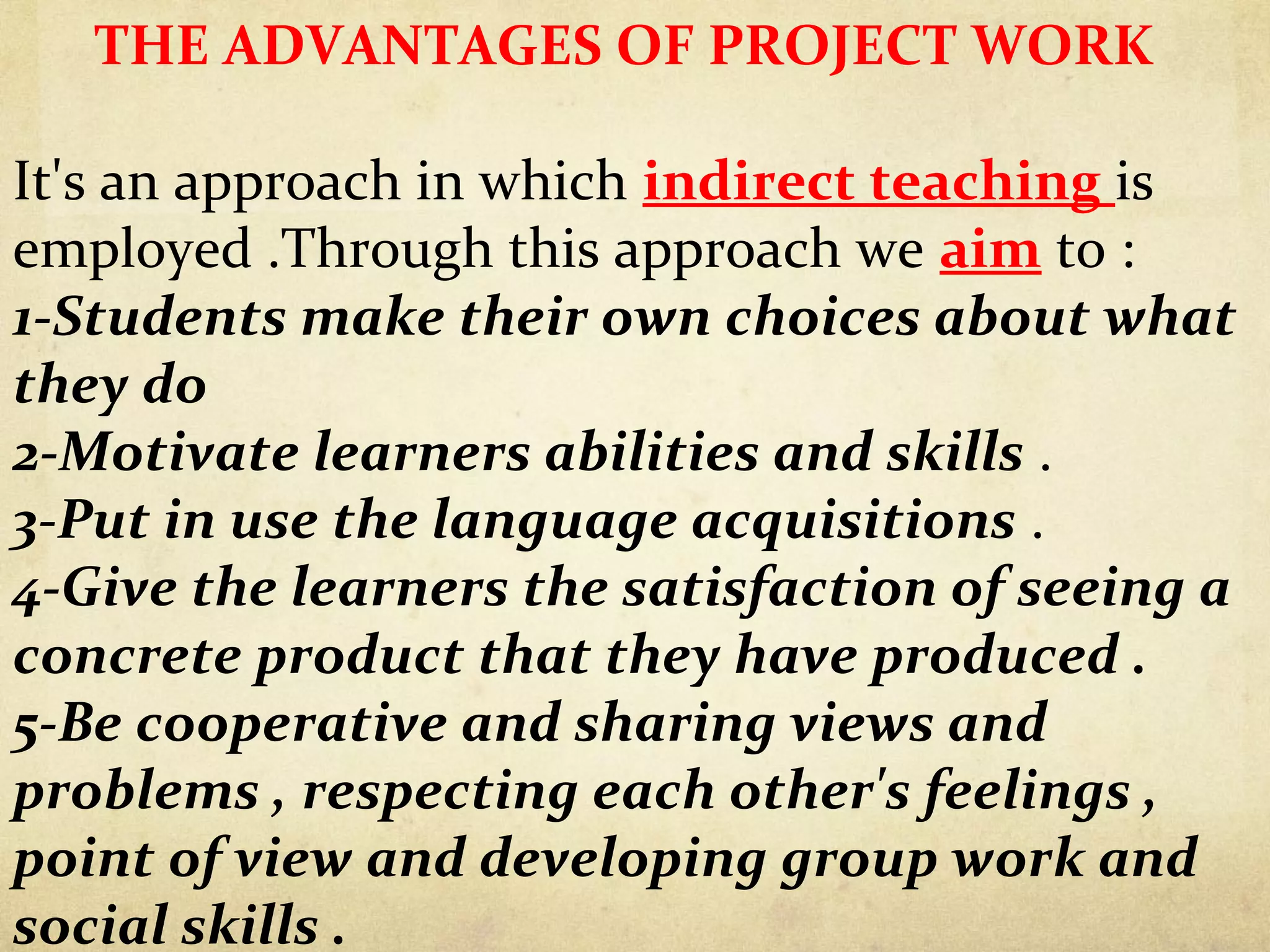 THE ADVANTAGES OF PROJECT WORK
It's an approach in which indirect teaching is
employed .Through this approach we aim to :
1-Students make their own choices about what
they do
2-Motivate learners abilities and skills .
3-Put in use the language acquisitions .
4-Give the learners the satisfaction of seeing a
concrete product that they have produced .
5-Be cooperative and sharing views and
problems , respecting each other's feelings ,
point of view and developing group work and
social skills .
 