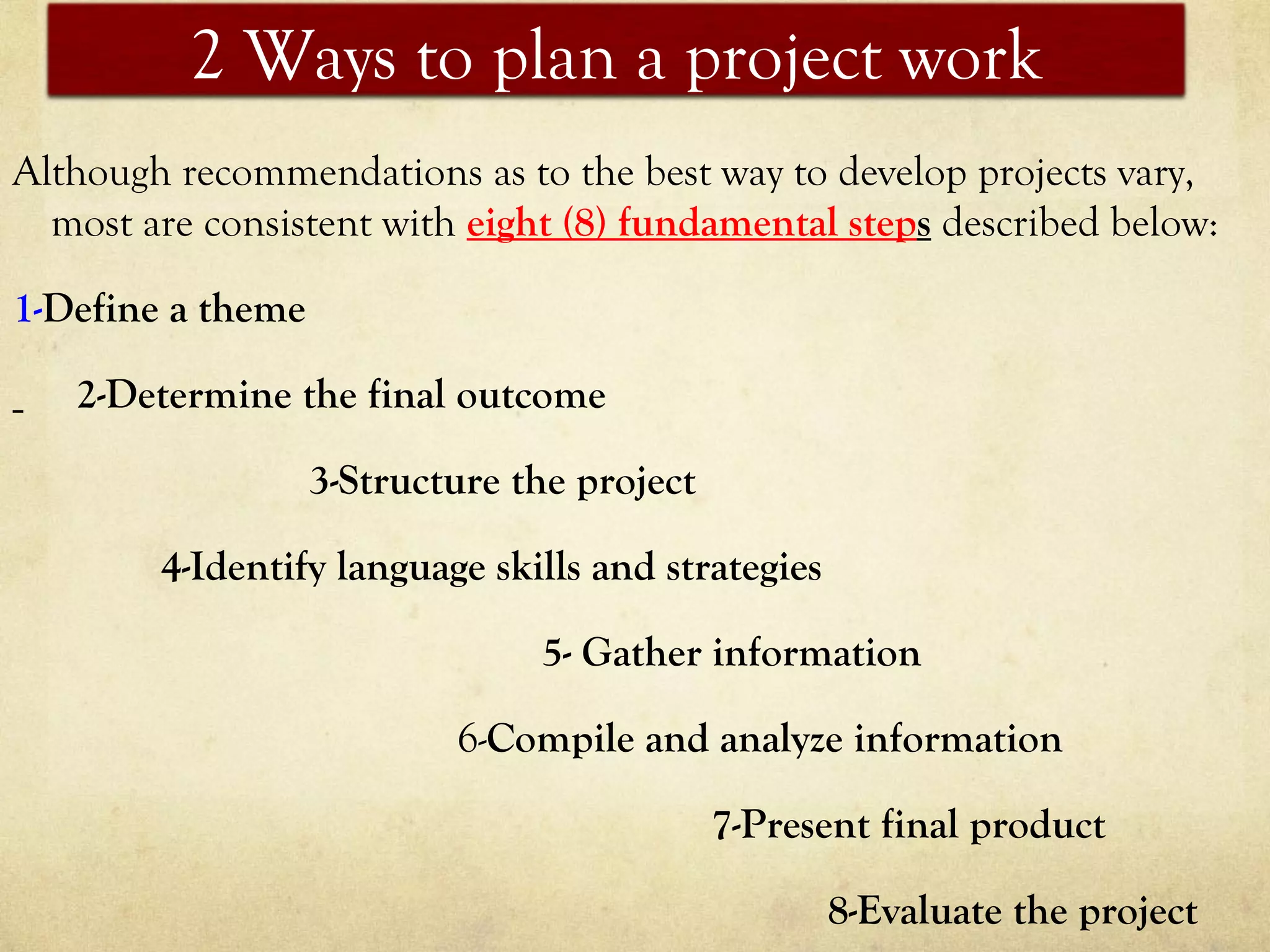 2 Ways to plan a project work
Although recommendations as to the best way to develop projects vary,
most are consistent with eight (8) fundamental steps described below:
1-Define a theme
2-Determine the final outcome
3-Structure the project
4-Identify language skills and strategies
5- Gather information
6-Compile and analyze information
7-Present final product
8-Evaluate the project
 
