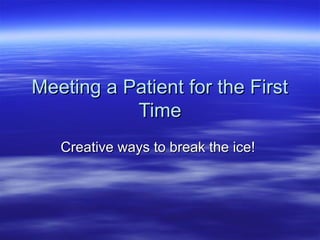Meeting a Patient for the FirstMeeting a Patient for the First
TimeTime
Creative ways to break the ice!Creative ways to break the ice!
 
