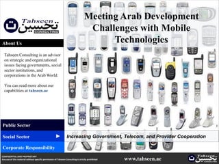 Meeting Arab Development
                                                                                    Challenges with Mobile
About Us                                                                                 Technologies
  Tahseen Consulting is an advisor
  on strategic and organizational
  issues facing governments, social
  sector institutions, and
  corporations in the Arab World.

  You can read more about our
  capabilities at tahseen.ae




Public Sector
                                                     ▲




Social Sector                                                    Increasing Government, Telecom, and Provider Cooperation

Corporate Responsibility
CONFIDENTIAL AND PROPRIETARY
Any use of this material without specific permission of Tahseen Consulting is strictly prohibited   www.tahseen.ae    | 1   1
 