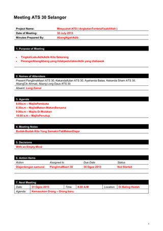1
Meeting ATS 30 Selangor
Project Name: Mesyuarat ATS ( AngkatanTenteraFisabilillah )
Date of Meeting: 30 July 2013
Minutes Prepared By: AbangNgahAdib
1. Purpose of Meeting
TingkahLakuAdikAdik Kita Sekarang
PerangaiAbangAbang yang tidakpeduliakanAdik yang diabawak
2. Names of Attendees
Present:PanglimaMasri ATS 30, KekandaAzlan ATS 30, Ayahanda Batas, Kekanda Sham ATS 30,
AbangCik Ahmad, Abang Long Daus ATS 30
Absent: Long Zainal
3. Agenda
8.00a.m – MajlisPembuka
8.30a.m – MajlisMakan-MakanBersama
9.00a.m – Majlis Di Mulakan
10.00 a.m – MajlisPenutup
4. Meeting Notes
Budak-Budak Kita Yang SemakinTakMakanDiajar
5. Decisions
With an Empty Mind
6. Action Items
Action Assigned to Due Date Status
Diajardengan samurai PanglimaMasri 30 30 Ogos 2013 Not Started
7. Next Meeting
Date: 31 Ogos 2013 Time: 8.00 A.M Location: Di Baling Kedah
Agenda: Kemasukan Orang – Orang baru.
 