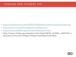 LO O K I N G F O R S T U D E N T A I D
• http://studentaid.ed.gov/PORTALSWebApp/students/english/index.jsp
• http://www2.ed.gov/fund/grants-college.html
• http://www.students.gov/STUGOVWebApp/Public
• http://www.college.gov/wps/portal/college?WCM_GLOBAL_CONTEXT=/
wps/wcm/connect/college/college/howtopay/howtopay
 