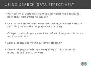 • Your potential customers want to accomplish their tasks, not
hear about how awesome you are
• Use search data to learn more about what your customers are
searching for and the language that are using
• Categorize search query data into tasks and map each task to a
page on your site
• Does each page solve the customer problem?
• Does each page providing a compelling call to action that
motivates the user to convert?
USING SEARCH DATA EFFECTIVELY
 