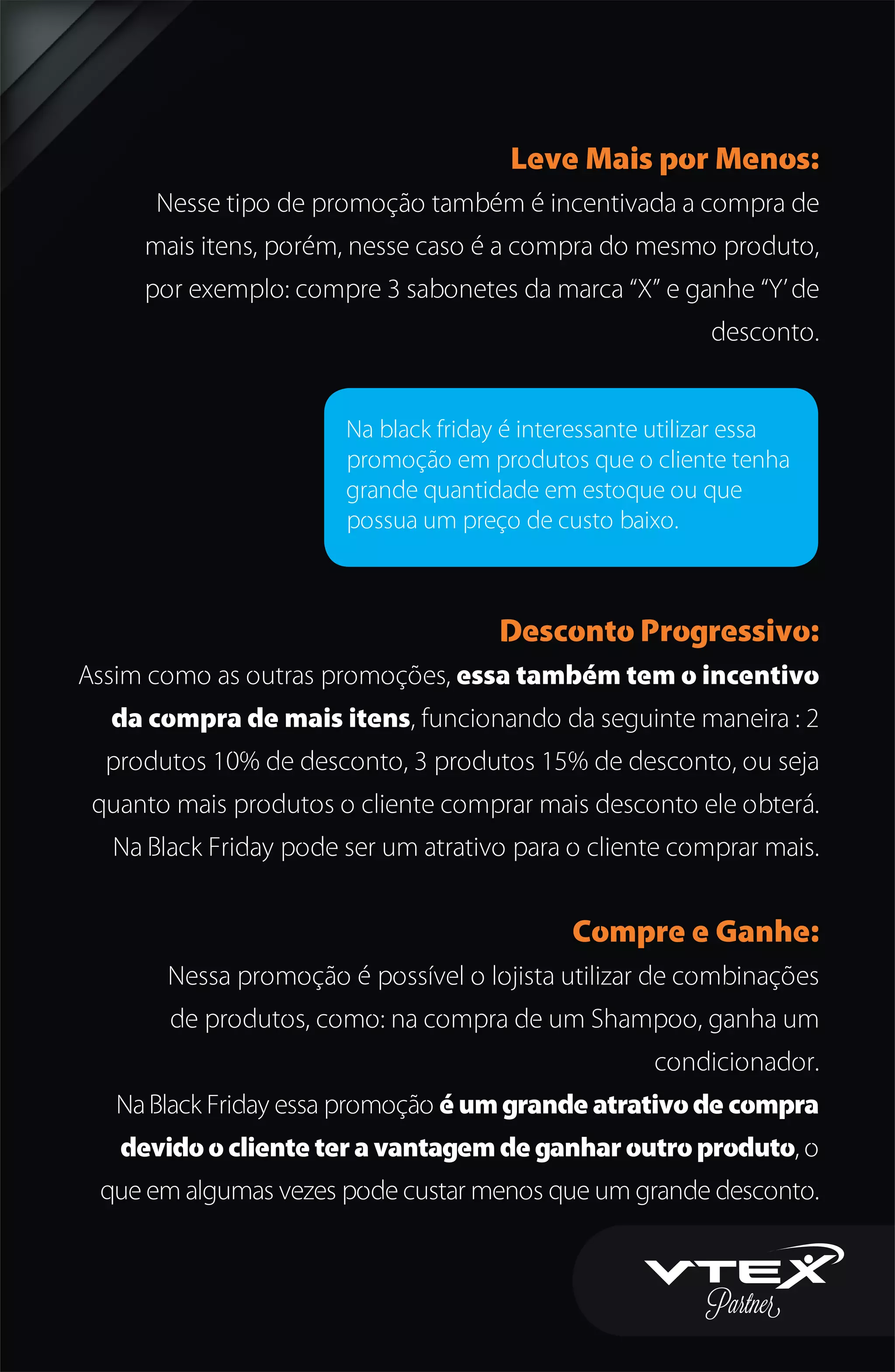 Leve Mais por Menos:
Nesse tipo de promoção também é incentivada a compra de
mais itens, porém, nesse caso é a compra do mesmo produto,
por exemplo: compre 3 sabonetes da marca “X” e ganhe “Y’de
desconto.
Desconto Progressivo:
Assim como as outras promoções, essa também tem o incentivo
da compra de mais itens, funcionando da seguinte maneira : 2
produtos 10% de desconto, 3 produtos 15% de desconto, ou seja
quanto mais produtos o cliente comprar mais desconto ele obterá.
Na Black Friday pode ser um atrativo para o cliente comprar mais.
Compre e Ganhe:
Nessa promoção é possível o lojista utilizar de combinações
de produtos, como: na compra de um Shampoo, ganha um
condicionador.
Na Black Friday essa promoção é um grande atrativo de compra
devido o cliente ter a vantagem de ganhar outro produto, o
que em algumas vezes pode custar menos que um grande desconto.
Na black friday é interessante utilizar essa
promoção em produtos que o cliente tenha
grande quantidade em estoque ou que
possua um preço de custo baixo.
 