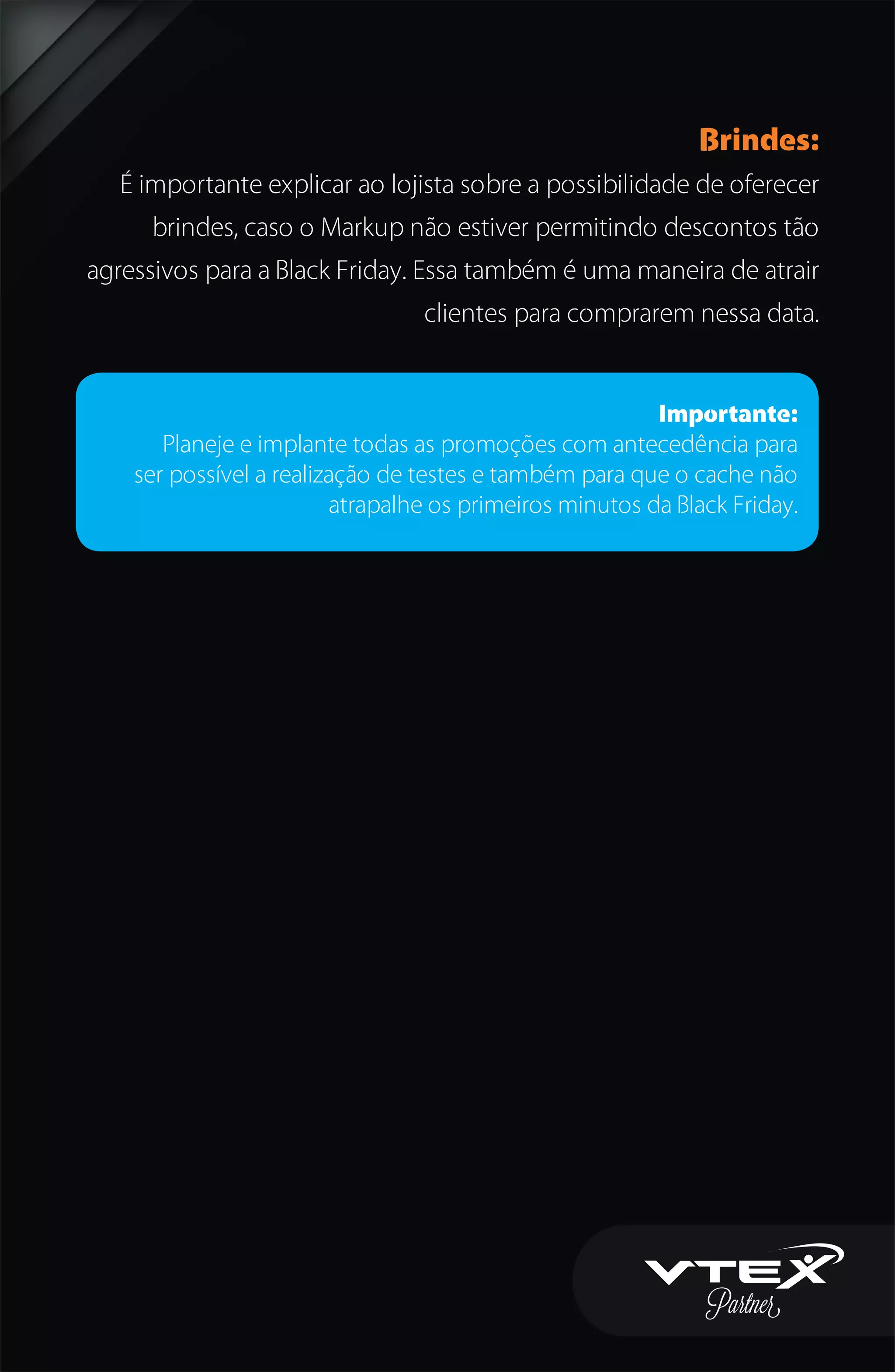 Brindes:
É importante explicar ao lojista sobre a possibilidade de oferecer
brindes, caso o Markup não estiver permitindo descontos tão
agressivos para a Black Friday. Essa também é uma maneira de atrair
clientes para comprarem nessa data.
Importante:
Planeje e implante todas as promoções com antecedência para
ser possível a realização de testes e também para que o cache não
atrapalhe os primeiros minutos da Black Friday.
 