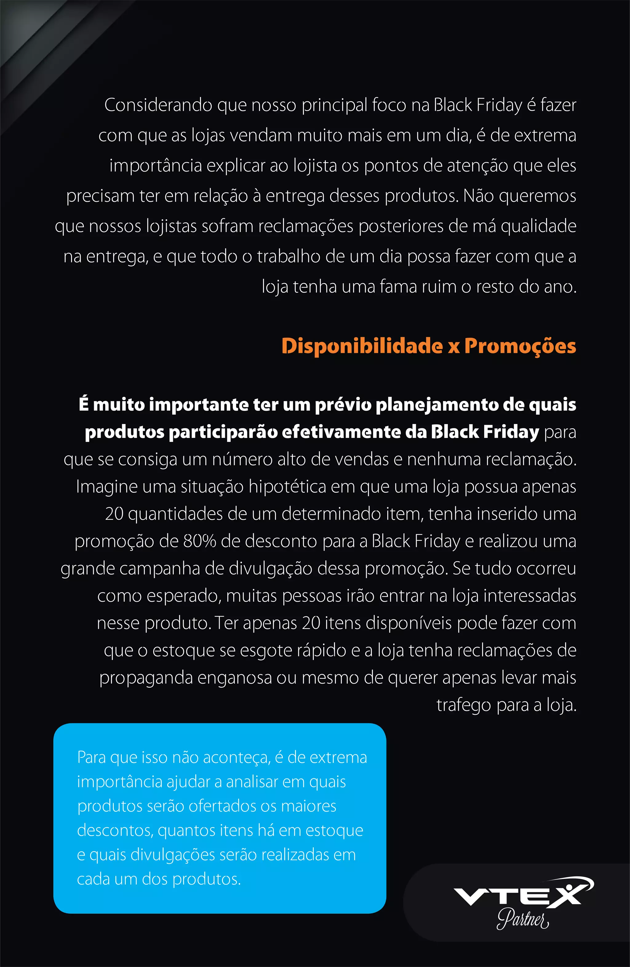 Considerando que nosso principal foco na Black Friday é fazer
com que as lojas vendam muito mais em um dia, é de extrema
importância explicar ao lojista os pontos de atenção que eles
precisam ter em relação à entrega desses produtos. Não queremos
que nossos lojistas sofram reclamações posteriores de má qualidade
na entrega, e que todo o trabalho de um dia possa fazer com que a
loja tenha uma fama ruim o resto do ano.
Disponibilidade x Promoções
É muito importante ter um prévio planejamento de quais
produtos participarão efetivamente da Black Friday para
que se consiga um número alto de vendas e nenhuma reclamação.
Imagine uma situação hipotética em que uma loja possua apenas
20 quantidades de um determinado item, tenha inserido uma
promoção de 80% de desconto para a Black Friday e realizou uma
grande campanha de divulgação dessa promoção. Se tudo ocorreu
como esperado, muitas pessoas irão entrar na loja interessadas
nesse produto. Ter apenas 20 itens disponíveis pode fazer com
que o estoque se esgote rápido e a loja tenha reclamações de
propaganda enganosa ou mesmo de querer apenas levar mais
trafego para a loja.
Para que isso não aconteça, é de extrema
importância ajudar a analisar em quais
produtos serão ofertados os maiores
descontos, quantos itens há em estoque
e quais divulgações serão realizadas em
cada um dos produtos.
 