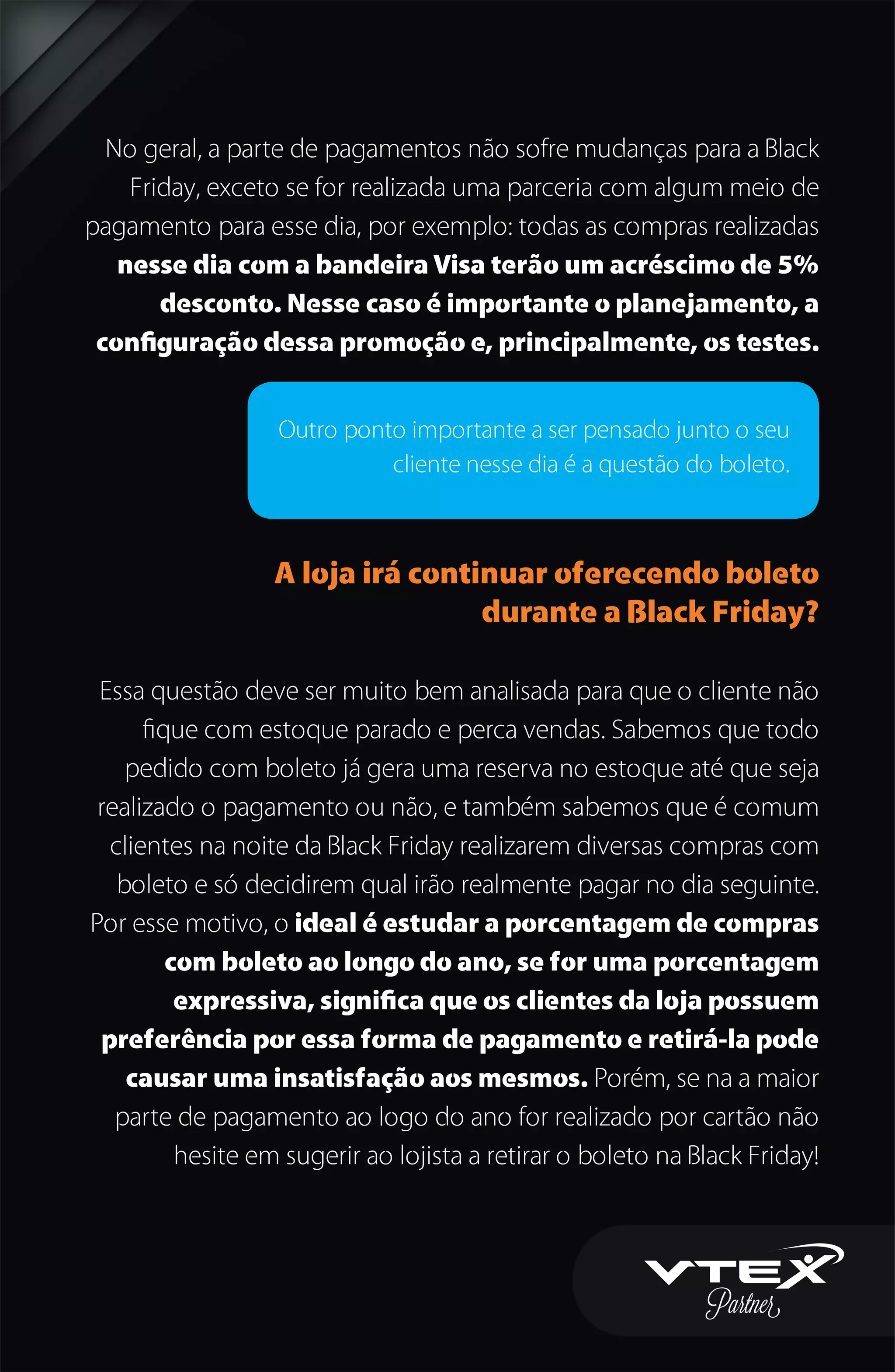 No geral, a parte de pagamentos não sofre mudanças para a Black
Friday, exceto se for realizada uma parceria com algum meio de
pagamento para esse dia, por exemplo: todas as compras realizadas
nesse dia com a bandeira Visa terão um acréscimo de 5%
desconto. Nesse caso é importante o planejamento, a
conﬁguração dessa promoção e, principalmente, os testes.
A loja irá continuar oferecendo boleto
durante a Black Friday?
Essa questão deve ser muito bem analisada para que o cliente não
ﬁque com estoque parado e perca vendas. Sabemos que todo
pedido com boleto já gera uma reserva no estoque até que seja
realizado o pagamento ou não, e também sabemos que é comum
clientes na noite da Black Friday realizarem diversas compras com
boleto e só decidirem qual irão realmente pagar no dia seguinte.
Por esse motivo, o ideal é estudar a porcentagem de compras
com boleto ao longo do ano, se for uma porcentagem
expressiva, signiﬁca que os clientes da loja possuem
preferência por essa forma de pagamento e retirá-la pode
causar uma insatisfação aos mesmos. Porém, se na a maior
parte de pagamento ao logo do ano for realizado por cartão não
hesite em sugerir ao lojista a retirar o boleto na Black Friday!
Outro ponto importante a ser pensado junto o seu
cliente nesse dia é a questão do boleto.
 
