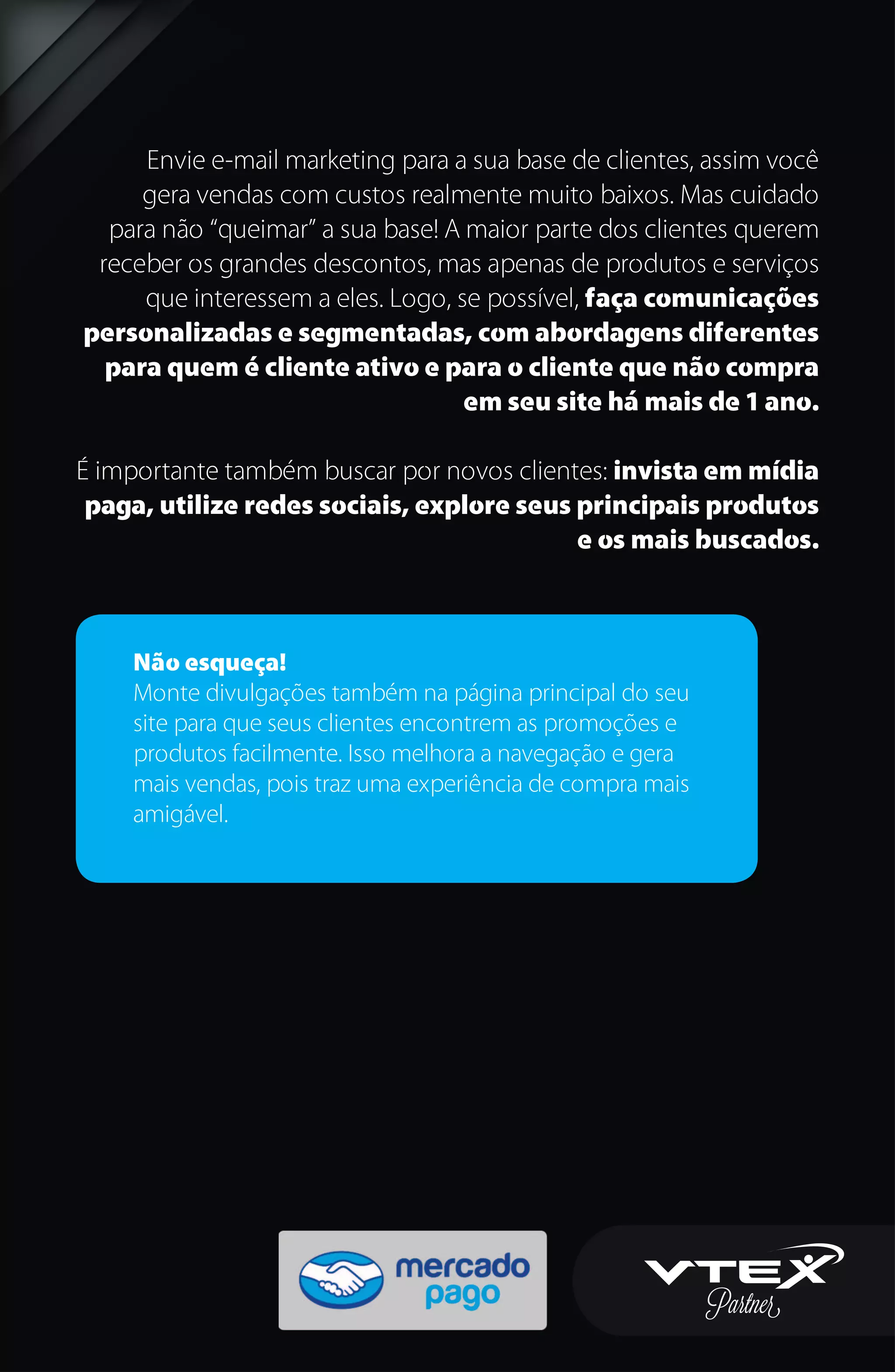 Envie e-mail marketing para a sua base de clientes, assim você
gera vendas com custos realmente muito baixos. Mas cuidado
para não “queimar” a sua base! A maior parte dos clientes querem
receber os grandes descontos, mas apenas de produtos e serviços
que interessem a eles. Logo, se possível, faça comunicações
personalizadas e segmentadas, com abordagens diferentes
para quem é cliente ativo e para o cliente que não compra
em seu site há mais de 1 ano.
É importante também buscar por novos clientes: invista em mídia
paga, utilize redes sociais, explore seus principais produtos
e os mais buscados.
Não esqueça!
Monte divulgações também na página principal do seu
site para que seus clientes encontrem as promoções e
produtos facilmente. Isso melhora a navegação e gera
mais vendas, pois traz uma experiência de compra mais
amigável.
 