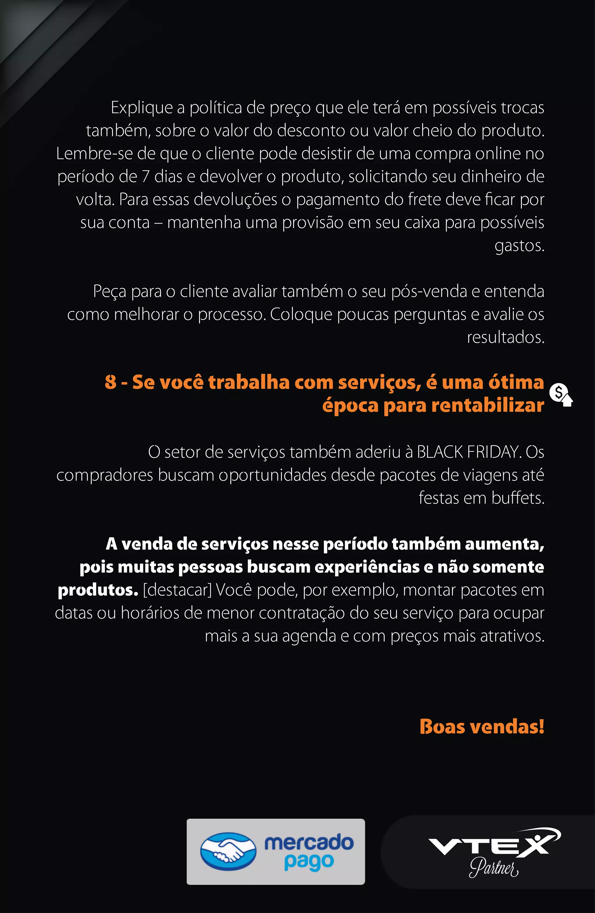 Explique a política de preço que ele terá em possíveis trocas
também, sobre o valor do desconto ou valor cheio do produto.
Lembre-se de que o cliente pode desistir de uma compra online no
período de 7 dias e devolver o produto, solicitando seu dinheiro de
volta. Para essas devoluções o pagamento do frete deve ﬁcar por
sua conta – mantenha uma provisão em seu caixa para possíveis
gastos.
Peça para o cliente avaliar também o seu pós-venda e entenda
como melhorar o processo. Coloque poucas perguntas e avalie os
resultados.
8 - Se você trabalha com serviços, é uma ótima
época para rentabilizar
O setor de serviços também aderiu à BLACK FRIDAY. Os
compradores buscam oportunidades desde pacotes de viagens até
festas em buﬀets.
A venda de serviços nesse período também aumenta,
pois muitas pessoas buscam experiências e não somente
produtos. [destacar] Você pode, por exemplo, montar pacotes em
datas ou horários de menor contratação do seu serviço para ocupar
mais a sua agenda e com preços mais atrativos.
Boas vendas!
 