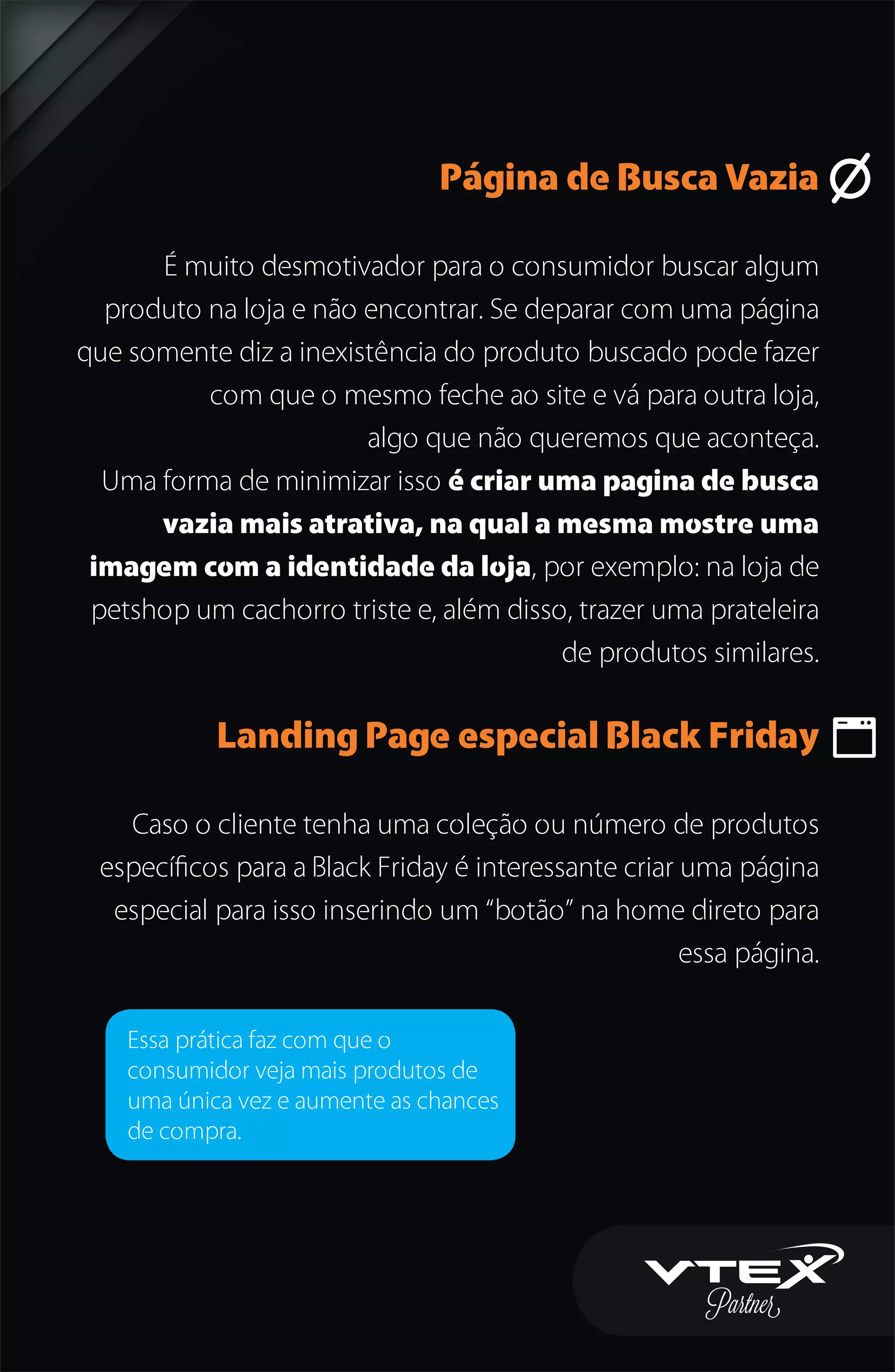 Página de Busca Vazia
É muito desmotivador para o consumidor buscar algum
produto na loja e não encontrar. Se deparar com uma página
que somente diz a inexistência do produto buscado pode fazer
com que o mesmo feche ao site e vá para outra loja,
algo que não queremos que aconteça.
Uma forma de minimizar isso é criar uma pagina de busca
vazia mais atrativa, na qual a mesma mostre uma
imagem com a identidade da loja, por exemplo: na loja de
petshop um cachorro triste e, além disso, trazer uma prateleira
de produtos similares.
Landing Page especial Black Friday
Caso o cliente tenha uma coleção ou número de produtos
especíﬁcos para a Black Friday é interessante criar uma página
especial para isso inserindo um “botão” na home direto para
essa página.
Essa prática faz com que o
consumidor veja mais produtos de
uma única vez e aumente as chances
de compra.
 