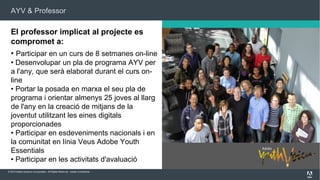 AYV & Professor

El professor implicat al projecte es
compromet a:
• Participar en un curs de 8 setmanes on-line
• Desenvolupar un pla de programa AYV per
a l'any, que serà elaborat durant el curs online
• Portar la posada en marxa el seu pla de
programa i orientar almenys 25 joves al llarg
de l'any en la creació de mitjans de la
joventut utilitzant les eines digitals
proporcionades
• Participar en esdeveniments nacionals i en
la comunitat en línia Veus Adobe Youth
Essentials
• Participar en les activitats d'avaluació
© 2013 Adobe Systems Incorporated. All Rights Reserved. Adobe Confidential.

 