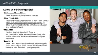 AYV & iEARN Programa

Dates de caràcter general
24

Febrer - 21 Abril 2014

iEARN Adobe Youth Voices Sessió Curs Dos
Març

/ Abril 2014

Creativitat Beques Aplicacions final de març / abril. Entrar a
 http://youthvoices.adobe.com/creativityscholarship per
obtenir més informació i difondre AYV als seus educadors i
joves participantsAspire.
Abril

2014

Premis -  Data límit d'inscripció. Entrar a
http://youthvoices.adobe.com/awards/ per obtenir més
informació i difondre el món als seus educadors i joves
participants. 
Juny

2014

iEARN / AYV  Media Festival termini de presentació (data
exacta TBD). Estiguin atents per més detalls i difondre la
paraula als seus educadors i joves participants
© 2013 Adobe Systems Incorporated. All Rights Reserved. Adobe Confidential.

 