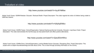 Treballant el vídeo
http://www.youtube.com/watch?v=IzyJ61N8Ibw
Adobe Youth Voices / iEARN-Pakistan. Educator: Shahzad Sheikh. Project Description: This video regards the notion of children being unable to
fulfill their dreams.

http://www.youtube.com/watch?v=9JfpXpEN9Lk

Adobe Youth Voices / iEARN-Taiwan. School/Organization: National Kaohsiung Normal University. Educator: Ling-Hsaun Hsieh. Project
Description: This video demonstrates the harmful ways we treat planet Earth and offers positive alternatives.

http://www.youtube.com/watch?v=ZpbJESmHWvo
Adobe Youth Voices / iEARN-China. School/Organization: Lianhua Middle School. Educator: Zhangdong Zhao. Project Description: This
project aims to dispel misunderstandings and bias about China. This is done through providing information on the country.

© 2013 Adobe Systems Incorporated. All Rights Reserved. Adobe Confidential.

 