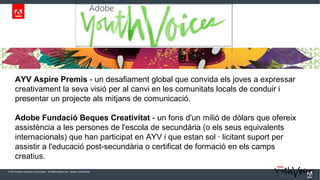 AYV Aspire Premis - un desafiament global que convida els joves a expressar
creativament la seva visió per al canvi en les comunitats locals de conduir i
presentar un projecte als mitjans de comunicació.
Adobe Fundació Beques Creativitat - un fons d'un milió de dòlars que ofereix
assistència a les persones de l'escola de secundària (o els seus equivalents
internacionals) que han participat en AYV i que estan sol · licitant suport per
assistir a l'educació post-secundària o certificat de formació en els camps
creatius.
© 2013 Adobe Systems Incorporated. All Rights Reserved. Adobe Confidential.

 