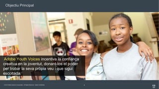 Objectiu Principal

Adobe Youth Voices incentiva la confiança
creativa en la joventut, donant-los el poder
per trobar la seva pròpia veu i que sigui
escoltada.
© 2013 Adobe Systems Incorporated. All Rights Reserved. Adobe Confidential.

6

 
