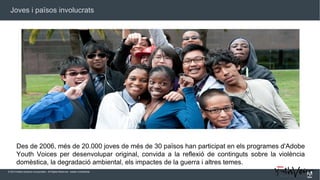 Joves i països involucrats

Des de 2006, més de 20.000 joves de més de 30 països han participat en els programes d'Adobe
Youth Voices per desenvolupar original, convida a la reflexió de continguts sobre la violència
domèstica, la degradació ambiental, els impactes de la guerra i altres temes.
© 2013 Adobe Systems Incorporated. All Rights Reserved. Adobe Confidential.

 