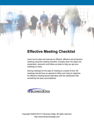 Copyright ©2003-2014 IT Business Edge. All rights reserved.
http://www.itbusinessedge.com
Learn how to plan and execute an efficient, effective and productive
meeting using this meeting checklist. It breaks down the steps into
preparation, execution and follow-up tasks to help you get your
meetings on track.
Having meetings for the sake of meeting is a waste of time. All
meetings should have an agenda to follow and meet an objective.
An effective meeting leaves attendees with the satisfaction that
something has been accomplished.
Effective Meeting Checklist
 