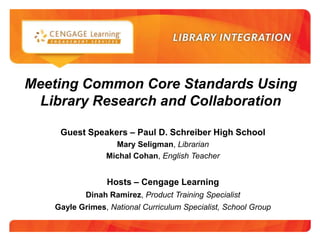 Meeting Common Core Standards Using
Library Research and Collaboration
Guest Speakers – Paul D. Schreiber High School
Mary Seligman, Librarian
Michal Cohan, English Teacher
Hosts – Cengage Learning
Dinah Ramirez, Product Training Specialist
Gayle Grimes, National Curriculum Specialist, School Group
 