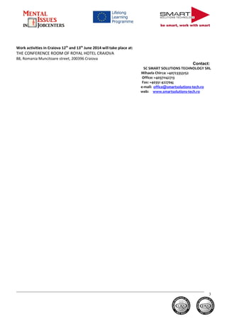 be smart, work with smart
Work activities in Craiova 12th
and 13th
June 2014 will take place at:
THE CONFERENCE ROOM OF ROYAL HOTEL CRAIOVA
88, Romania Muncitoare street, 200396 Craiova
Contact:
SC SMART SOLUTIONS TECHNOLOGY SRL
Mihaela Chirca: +40723353152
Office: +40371142713
Fax: +40351 422704;
e-mail: office@smartsolutions-tech.ro
web: www.smartsolutions-tech.ro
3
 