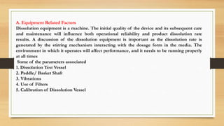 A. Equipment Related Factors
Dissolution equipment is a machine. The initial quality of the device and its subsequent care
and maintenance will influence both operational reliability and product dissolution rate
results. A discussion of the dissolution equipment is important as the dissolution rate is
generated by the stirring mechanism interacting with the dosage form in the media. The
environment in which it operates will affect performance, and it needs to be running properly
at all times
Some of the parameters associated
1. Dissolution Test Vessel
2. Paddle/ Basket Shaft
3. Vibrations
4. Use of Filters
5. Calibration of Dissolution Vessel
 