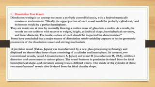 1. Dissolution Test Vessel:
Dissolution testing is an attempt to create a perfectly controlled space, with a hydrodynamically
consistent environment. “Ideally the upper portion of each vessel would be perfectly cylindrical, and
its bottom would be a perfect hemisphere.
They are made one at time by manually blowing a molten mass of glass into a molds. As a result, the
vessels are not uniform with respect to weight, height, cylindrical shape, hemispherical curvature,
and inner diameter. The inside surface of each should be inspected for abnormalities.”
Some have concluded that a major source of dissolution result variability appears to be the geometric
parameters of the dissolution vessel and stirring mechanism.
A precision vessel (Takao, Japan) was manufactured by a new glass processing technology and
displayed an almost ideal inner shape consisting of a cylinder and hemisphere. In contrast, two
conventional vessels, vessel A (manufacturer A, Japan) and vessel B (manufacturer B, USA), exhibited
distortion and unevenness in various places. The vessel bottoms in particular deviated from the ideal
hemispherical shape, and curvature among vessels differed widely. The inside of the cylinder of these
two manufacturers' vessels also deviated from the ideal circular shape.
 
