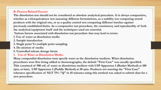 B. Process Related Factors
The dissolution test should not be considered as absolute analytical procedure. It is always comparative,
whether as a bioequivalence test assessing different formulations, as a stability test comparing stored
products with the original one, or as a quality control test comparing different batches against
previously established limits. As a comparative test procedure, the consistency and reproducibly of both
the analytical equipment itself and the techniques used are essential.
Various factors associated with dissolution test procedure that may lead to errors:
1. Use of water as dissolution media
2. Sample introduction
3. Single point Vs multiple point sampling
4. De-airation of media
5. Controlled release dosage forms
1. Use of Water as Dissolution Media:
Many compendial dissolution tests specify water as the dissolution medium. When dissolution
procedures were first being added to themonographs, the default "First Case" was usually specified.
This consisted of 900 mL of water as dissolution medium with USP Apparatus 1 (Basket Method) at 100
rpm, or later, USP Apparatus 2 (Paddle Method) at 50 rpm. Products not meeting the "First Case"
tolerance specification of NLT 75% "Q" in 45 minutes using this method was asked to submit data for a
new procedure.
 