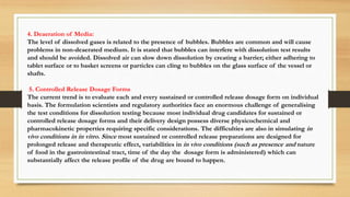 4. Deaeration of Media:
The level of dissolved gases is related to the presence of bubbles. Bubbles are common and will cause
problems in non-deaerated medium. It is stated that bubbles can interfere with dissolution test results
and should be avoided. Dissolved air can slow down dissolution by creating a barrier; either adhering to
tablet surface or to basket screens or particles can cling to bubbles on the glass surface of the vessel or
shafts.
5. Controlled Release Dosage Forms
The current trend is to evaluate each and every sustained or controlled release dosage form on individual
basis. The formulation scientists and regulatory authorities face an enormous challenge of generalising
the test conditions for dissolution testing because most individual drug candidates for sustained or
controlled release dosage forms and their delivery design possess diverse physicochemical and
pharmacokinetic properties requiring specific considerations. The difficulties are also in simulating in
vivo conditions in in vitro. Since most sustained or controlled release preparations are designed for
prolonged release and therapeutic effect, variabilities in in vivo conditions (such as presence and nature
of food in the gastrointestinal tract, time of the day the dosage form is administered) which can
substantially affect the release profile of the drug are bound to happen.
 