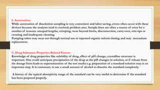 6. Automation:
While automation of dissolution sampling is very convenient and labor saving, errors often occur with these
devices because the analysts tend to overlook problem area. Sample lines are often a source of error for a
number of reasons: unequal lengths, crimping, wear beyond limits, disconnection, carry-over, mix-ups or
crossing and inadequate cleaning.
Pumping tubes may wear out through normal use or repeated organic solvent rinsing and may necessitate
replacement.
C. Drug Substance Properties Related Factors
Knowledge of drug properties like solubility of drug, effect of pH change, crystalline structure is
important. One could anticipate precipitation of the drug as the pH changes in solution, or if release from
the dosage form leads to supersaturation of the test media e.g. preparation of a standard solution may is an
important step. It is customary to use a small amount of alcohol to dissolve the standard completely.
A history of the typical absorptivity range of the standard can be very useful to determine if the standard
has been prepared properly.
 