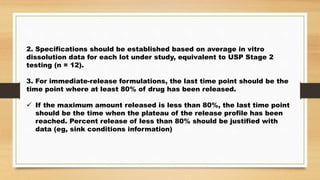 2. Specifications should be established based on average in vitro
dissolution data for each lot under study, equivalent to USP Stage 2
testing (n = 12).
3. For immediate-release formulations, the last time point should be the
time point where at least 80% of drug has been released.
 If the maximum amount released is less than 80%, the last time point
should be the time when the plateau of the release profile has been
reached. Percent release of less than 80% should be justified with
data (eg, sink conditions information)
 