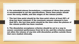 4. For extended-release formulations, a minimum of three time points
is recommended to set the specifications. These time points should
cover the early, middle, and late stages of the release profile.
 The last time point should be the time point where at least 80% of
drug has been released. If the maximum amount released is less
than 80%, the last time point should be the time when the plateau of
the release profile has been reached.
5. The dissolution acceptance criterion should be set in a way to
ensure consistent performance from lot to lot, and this criterion should
not allow the release of any lots with dissolution profiles outside those
that were studied clinically.
 