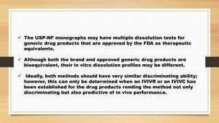  The USP-NF monographs may have multiple dissolution tests for
generic drug products that are approved by the FDA as therapeutic
equivalents.
 Although both the brand and approved generic drug products are
bioequivalent, their in vitro dissolution profiles may be different.
 Ideally, both methods should have very similar discriminating ability;
however, this can only be determined when an IVIVR or an IVIVC has
been established for the drug products rending the method not only
discriminating but also predictive of in vivo performance.
 