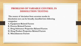 PROBLEMS OF VARIABLE CONTROL IN
DISSOLUTION TESTING
The source of deviation from accurate results in
dissolution test can be broadly classified into following
categories:
A. Equipment Related Factors
B. Process Related Factors
C. Drug Substance Properties Related Factors
D. Drug Product Properties Related Factors
E. Miscellaneous Factors
 