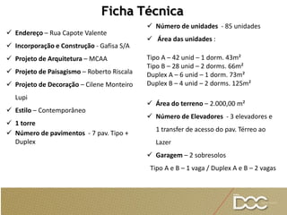  Endereço – Rua Capote Valente
 Incorporação e Construção - Gafisa S/A
 Projeto de Arquitetura – MCAA
 Projeto de Paisagismo – Roberto Riscala
 Projeto de Decoração – Cilene Monteiro
Lupi
 Estilo – Contemporâneo
 1 torre
 Número de pavimentos - 7 pav. Tipo +
Duplex
Ficha Técnica
 Número de unidades - 85 unidades
 Área das unidades :
Tipo A – 42 unid – 1 dorm. 43m²
Tipo B – 28 unid – 2 dorms. 66m²
Duplex A – 6 unid – 1 dorm. 73m²
Duplex B – 4 unid – 2 dorms. 125m²
 Área do terreno – 2.000,00 m²
 Número de Elevadores - 3 elevadores e
1 transfer de acesso do pav. Térreo ao
Lazer
 Garagem – 2 sobresolos
Tipo A e B – 1 vaga / Duplex A e B – 2 vagas
 