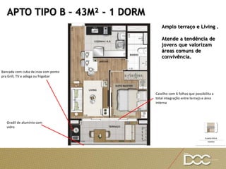 Amplo terraço e Living .
Atende a tendência de
jovens que valorizam
áreas comuns de
convivência.
APTO TIPO B – 43M² - 1 DORM
Bancada com cuba de inox com ponto
pra Grill, TV e adega ou frigobar
Caixilho com 6 folhas que possibilita a
total integração entre terraço e área
interna
Gradil de alumínio com
vidro
 