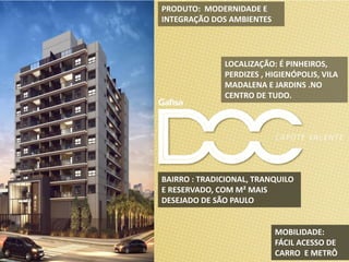 LOCALIZAÇÃO: É PINHEIROS,
PERDIZES , HIGIENÓPOLIS, VILA
MADALENA E JARDINS .NO
CENTRO DE TUDO.
MOBILIDADE:
FÁCIL ACESSO DE
CARRO E METRÔ
PRODUTO: MODERNIDADE E
INTEGRAÇÃO DOS AMBIENTES
BAIRRO : TRADICIONAL, TRANQUILO
E RESERVADO, COM M² MAIS
DESEJADO DE SÃO PAULO
 